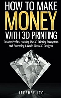 How to Make Money with 3D Printing: Passive Profits, Hacking the 3D Printing Ecosystem and Becoming a World-Class 3D Designer (Paperback)