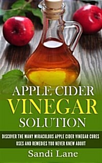 Apple Cider Vinegar Solution: Discover the Many Miraculous Apple Cider Vinegar Cures, Uses and Remedies You Never Knew about (Paperback)