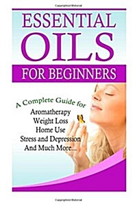 Essential Oils for Beginners: A Full Guide for Essential Oils and Weight Loss, Stress and Depression, Aromatherapy, Home Use and Much More (Paperback)