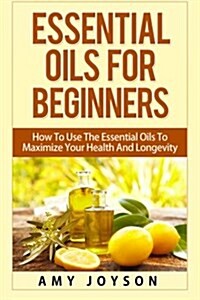 Essential Oils for Beginners: Essential Oils for Beginners: How to Use the Essential Oils to Maximize Your Health and Longevity (Paperback)