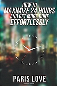 How to Maximize 24 Hours and Get More Done Effortlessly (Paperback)