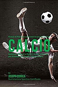 Ricette Di Piatti Per Aumentare Le Prestazioni Nel Calcio: Aumenta I Muscoli E Riduci I Grassi in Eccesso Per Diventare Piu Snello, Veloce E Forte (Paperback)