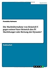 Die Macht?ernahme von Heinrich V. gegen seinen Vater Heinrich den IV. Machthunger oder Rettung der Dynastie? (Paperback)