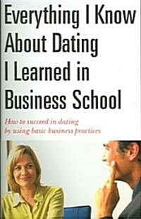 Everything I Know about Dating I Learned in Business School: How to Succeed in Dating by Using Basic Business Practices (Paperback)