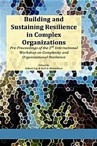 Building and Sustaining Resilience in Complex Organizations: Pre-Proceedings of the 1st International Workshop on Complexity and Organizational Resili (Hardcover)