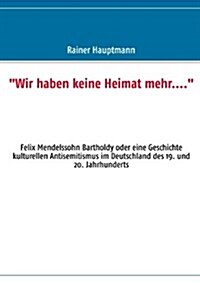 Wir haben keine Heimat mehr....: Felix Mendelssohn Bartholdy oder eine Geschichte kulturellen Antisemitismus im Deutschland des 19. und 20. Jahrhund (Paperback)