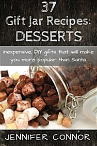 37 Gift Jar Recipes: Desserts: Inexpensive, DIY Gift Jars That Will Make You More Popular Than Santa. (Paperback)