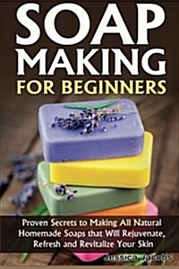 Soap Making for Beginners: Proven Secrets to Making All Natural Homemade Soaps That Will Rejuvenate, Refresh and Revitalize Your Skin (Paperback)