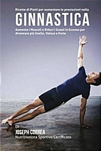 Ricette Di Piatti Per Aumentare Le Prestazioni Nella Ginnastica: Aumenta I Muscoli E Riduci I Grassi in Eccesso Per Diventare Piu Snello, Veloce E For (Paperback)