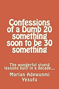 Confessions of a Dumb 20 Something Soon to Be 30 Something: The Wonderful Stupid Lessions Built in a Decade... (Paperback)
