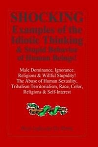 Shocking Examples of the Idiotic Thinking & Stupid Behavior of Human Beings!: Male-Dominance, Ignorance, Religions & Willful Stupidity! (Paperback)