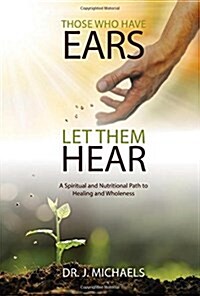 Those Who Have Ears - Let Them Hear: A Biblically Based Spiritual and Nutritional Path to Healing and Wholeness (Paperback)