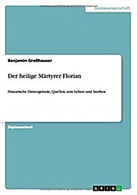 Der heilige M?tyrer Florian: Historische Hintergr?de, Quellen, sein Leben und Sterben (Paperback)