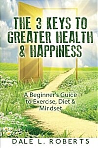 The 3 Keys to Greater Health & Happiness: A Beginners Guide to Exercise, Diet & Mindset (Paperback)