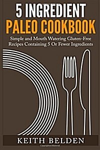 5 Ingredient Paleo Cookbook: Simple and Mouth Watering Gluten-Free Recipes Containing 5 or Fewer Ingredients (Paperback)
