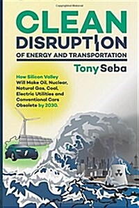Clean Disruption of Energy and Transportation: How Silicon Valley Will Make Oil, Nuclear, Natural Gas, Coal, Electric Utilities and Conventional Cars (Paperback)