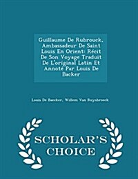 Guillaume de Rubrouck, Ambassadeur de Saint Louis En Orient: Recit de Son Voyage Traduit de LOriginal Latin Et Annote Par Louis de Backer - Scholars (Paperback)