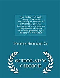 The History of Sauk County, Wisconsin, Containing an Account of Settlement, Growth, Development and Resources ... Biographical Sketches ... the Whole (Paperback)