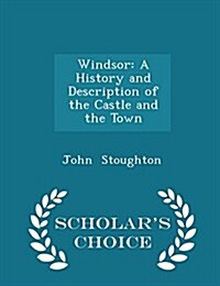 Windsor: A History and Description of the Castle and the Town - Scholars Choice Edition (Paperback)