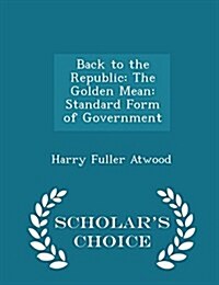 Back to the Republic: The Golden Mean: Standard Form of Government - Scholars Choice Edition (Paperback)