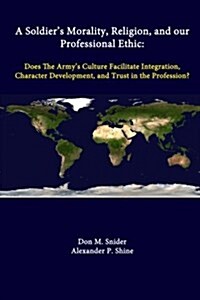 A Soldiers Morality, Religion, and Our Professional Ethic: Does the Armys Culture Facilitate Integration, Character Development, and Trust in the Pr (Paperback)