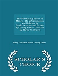 The Purchasing Power of Money: Its Determination and Relation to Credit, Interest and Crises: By Irving Fisher, Assisted by Harry G. Brown - Scholar (Paperback)