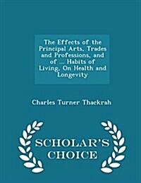 The Effects of the Principal Arts, Trades and Professions, and of ... Habits of Living, on Health and Longevity - Scholars Choice Edition (Paperback)