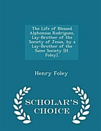 The Life of Blessed Alphonsus Rodriguez, Lay-Brother of the Society of Jesus, by a Lay-Brother of the Same Society [H. Foley]. - Scholars Choice Edit (Paperback)