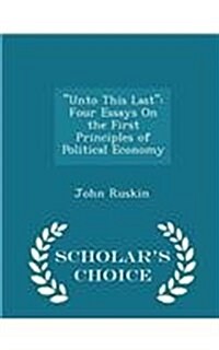 Unto This Last: Four Essays on the First Principles of Political Economy - Scholars Choice Edition (Paperback)