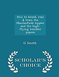 How to Breed, Rear & Train the Macclesfield Tippler and the High-Flying Tumbler Pigeon - Scholars Choice Edition (Paperback)