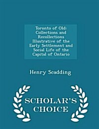 Toronto of Old: Collections and Recollections Illustrative of the Early Settlement and Social Life of the Capital of Ontario - Scholar (Paperback)