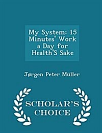 My System: 15 Minutes Work a Day for Healths Sake - Scholars Choice Edition (Paperback)