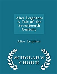 Alice Leighton: A Tale of the Seventeenth Century - Scholars Choice Edition (Paperback)