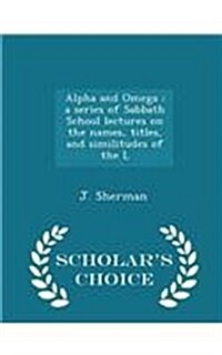 Alpha and Omega: A Series of Sabbath School Lectures on the Names, Titles, and Similitudes of the L - Scholars Choice Edition (Paperback)
