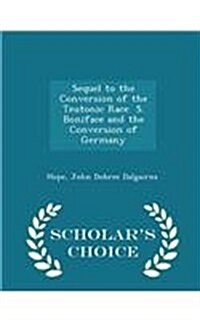 Sequel to the Conversion of the Teutonic Race S. Boniface and the Conversion of Germany - Scholars Choice Edition (Paperback)