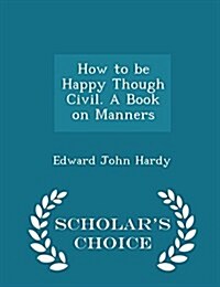 How to Be Happy Though Civil. a Book on Manners - Scholars Choice Edition (Paperback)