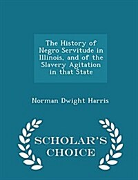 The History of Negro Servitude in Illinois, and of the Slavery Agitation in That State - Scholars Choice Edition (Paperback)