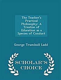 The Teachers Practical Philosophy: A Treatise of Education as a Species of Conduct - Scholars Choice Edition (Paperback)