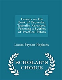 Lessons on the Book of Proverbs, Topically Arranged, Forming a System of Practical Ethics - Scholars Choice Edition (Paperback)