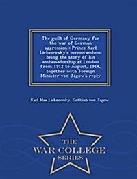 The Guilt of Germany for the War of German Aggression: Prince Karl Lichnowskys Memorandum; Being the Story of His Ambassadorship at London from 1912 (Paperback)