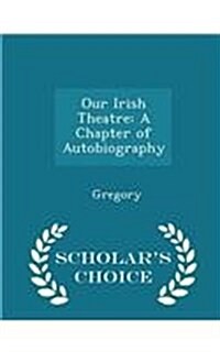 Our Irish Theatre: A Chapter of Autobiography - Scholars Choice Edition (Paperback)