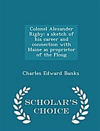 Colonel Alexander Rigby: A Sketch of His Career and Connection with Maine as Proprietor of the Ploug - Scholars Choice Edition (Paperback)