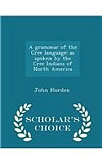 A Grammar of the Cree Language: As Spoken by the Cree Indians of North America - Scholars Choice Edition (Paperback)