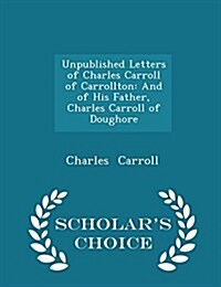 Unpublished Letters of Charles Carroll of Carrollton: And of His Father, Charles Carroll of Doughore - Scholars Choice Edition (Paperback)