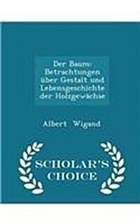 Der Baum: Betrachtungen ?er Gestalt Und Lebensgeschichte Der Holzgew?hse - Scholars Choice Edition (Paperback)