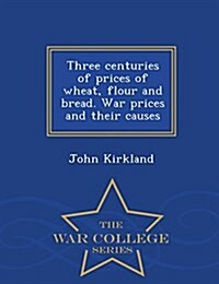 Three Centuries of Prices of Wheat, Flour and Bread. War Prices and Their Causes - War College Series (Paperback)