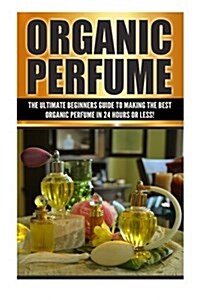 Organic Perfume: The Ultimate Beginners Guide to Making the Best Organic Perfume in 24 Hours or Less! (Paperback)