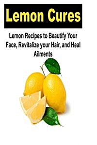 Lemon Cures: Lemon Recipes to Beautify Your Face, Revitalize Your Hair, and Heal: Lemon, Lemon Cure, Beautiful Face, Beautiful Hair (Paperback)