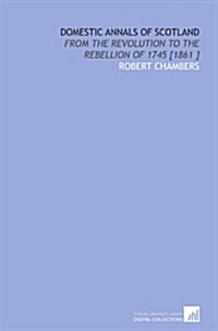 Domestic Annals of Scotland: From the Revolution to the Rebellion of 1745 [1861 ] (Paperback)