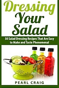 Dressing Your Salad: 50 Salad Dressing Recipes That Are Easy to Make and Taste Phenomenal (Paperback)